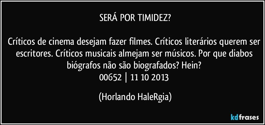 SERÁ POR TIMIDEZ?

Críticos de cinema desejam fazer filmes. Críticos literários querem ser escritores. Críticos musicais almejam ser músicos. Por que diabos biógrafos não são biografados? Hein? 
00652 | 11/10/2013 (Horlando HaleRgia)