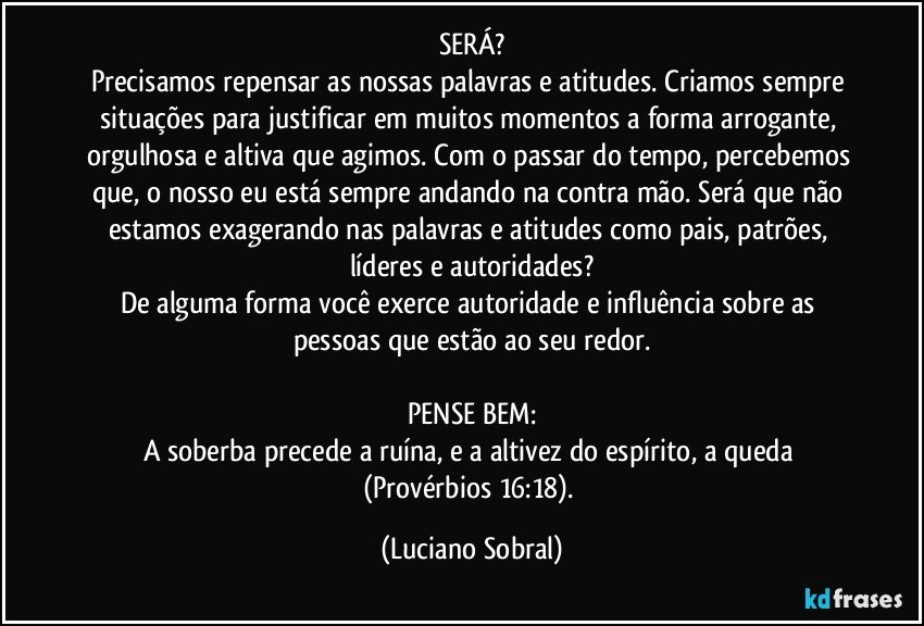 SERÁ?
Precisamos repensar as nossas palavras e atitudes. Criamos sempre situações para justificar em muitos momentos a forma arrogante, orgulhosa e altiva que agimos. Com o passar do tempo, percebemos que, o nosso eu está sempre andando na contra mão. Será que não estamos exagerando nas palavras e atitudes como pais, patrões, líderes e autoridades?
De alguma forma você exerce autoridade e influência sobre as pessoas que estão ao seu redor.

PENSE BEM:
A soberba precede a ruína, e a altivez do espírito, a queda (Provérbios 16:18). (Luciano Sobral)