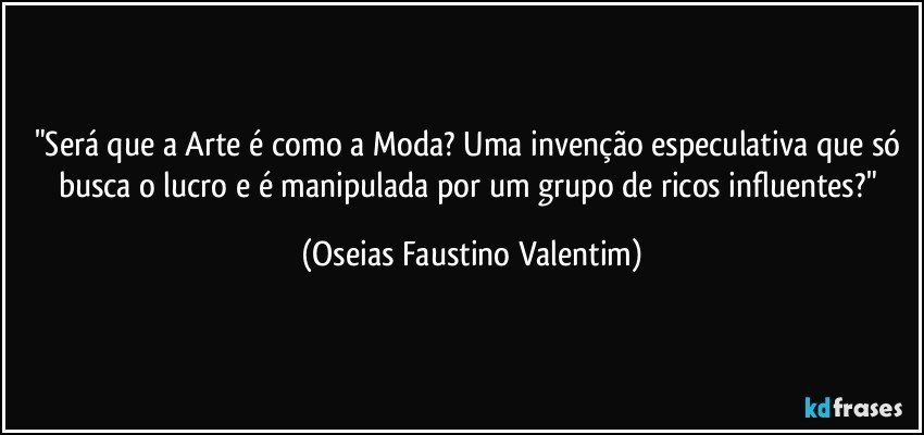 "Será que a Arte é como a Moda? Uma invenção especulativa que só busca o lucro e é manipulada por um grupo de ricos influentes?" (Oseias Faustino Valentim)