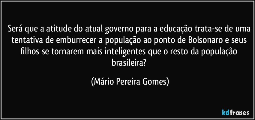 Será que a atitude do atual governo para a educação trata-se de uma tentativa de emburrecer a população ao ponto de Bolsonaro e seus filhos se tornarem mais inteligentes que o resto da população brasileira? (Mário Pereira Gomes)