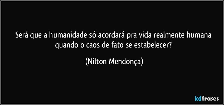 Será que a humanidade só acordará pra vida realmente humana quando o caos de fato se estabelecer? (Nilton Mendonça)