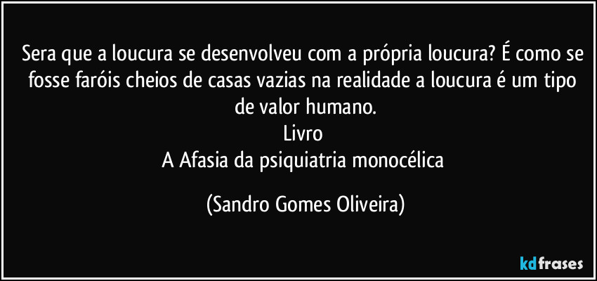 Sera que a loucura se desenvolveu com a própria loucura? É como se fosse faróis cheios de casas vazias na realidade a loucura é um tipo de valor humano.
Livro 
A Afasia da psiquiatria monocélica (Sandro Gomes Oliveira)