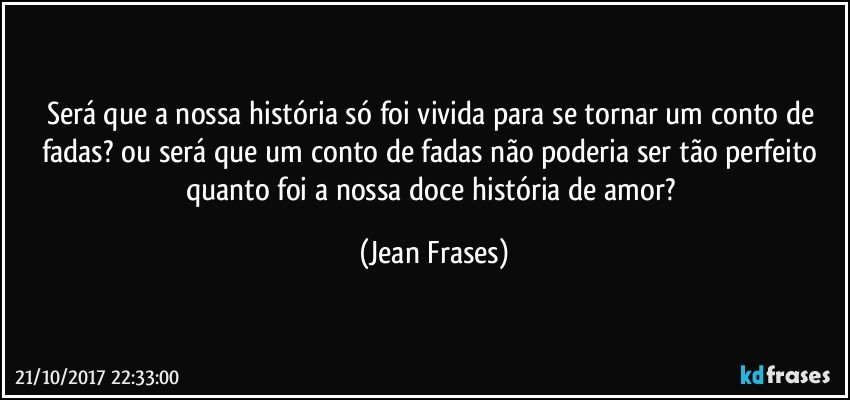 Será que a nossa história só foi vivida para se tornar um conto de fadas? ou será que um conto de fadas não poderia ser tão perfeito quanto foi a nossa doce história de amor? (Jean Frases)