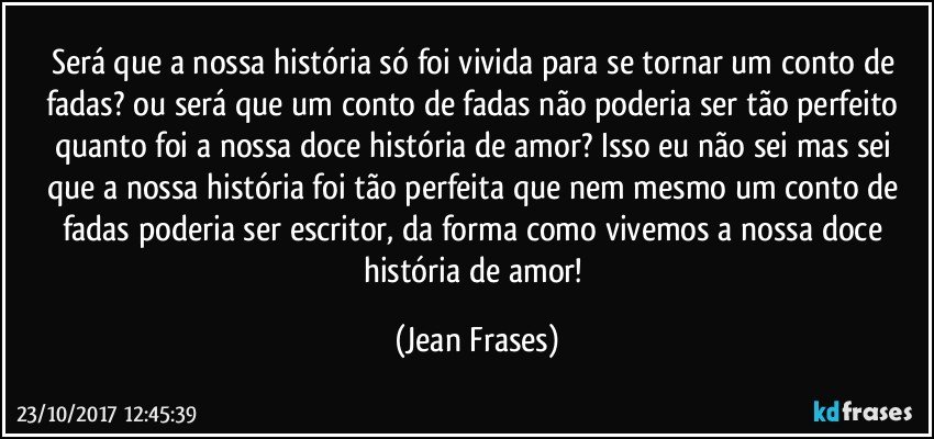 Será que a nossa história só foi vivida para se tornar um conto de fadas? ou será que um conto de fadas não poderia ser tão perfeito quanto foi a nossa doce história de amor? Isso eu não sei mas sei que a nossa história foi tão perfeita que nem mesmo um conto de fadas poderia ser escritor, da forma como vivemos a nossa doce história de amor! (Jean Frases)