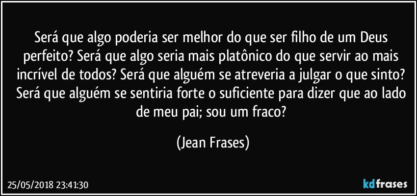 Será que algo poderia ser melhor do que ser filho de um Deus perfeito? Será que algo seria mais platônico do que servir ao mais incrível de todos? Será que alguém se atreveria a julgar o que sinto? Será que alguém se sentiria forte o suficiente para dizer que ao lado de meu pai; sou um fraco? (Jean Frases)