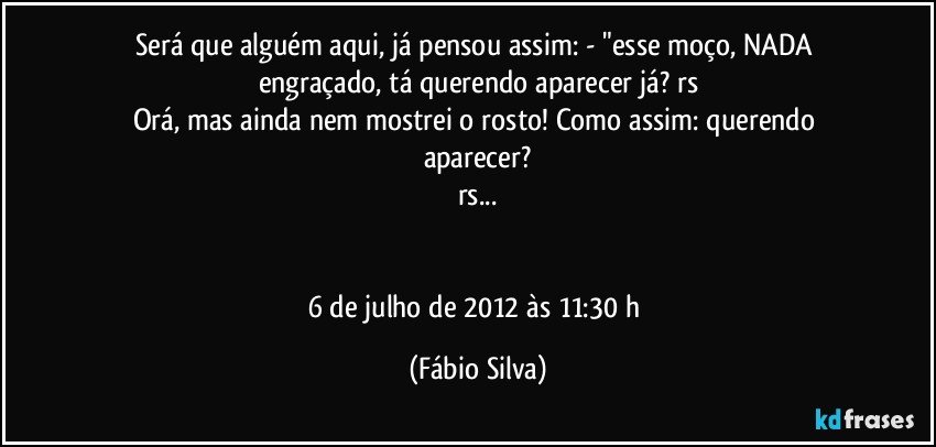 Será que alguém aqui, já pensou assim: - "esse moço, NADA engraçado, tá querendo aparecer já? rs
Orá, mas ainda nem mostrei o rosto! Como assim: querendo aparecer?
rs...


6 de julho de 2012 às 11:30 h (Fábio Silva)