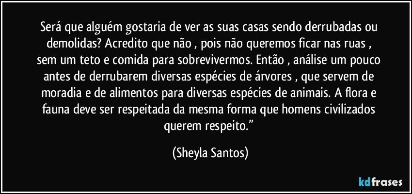 Será que alguém gostaria de ver  as suas casas sendo derrubadas ou demolidas? Acredito que não , pois não queremos ficar nas ruas , sem um teto e comida para sobrevivermos. Então , análise um pouco antes de derrubarem diversas espécies de árvores , que servem de moradia e de alimentos para diversas espécies de animais. A flora e fauna deve ser respeitada da mesma forma que homens civilizados querem respeito.” (Sheyla Santos)