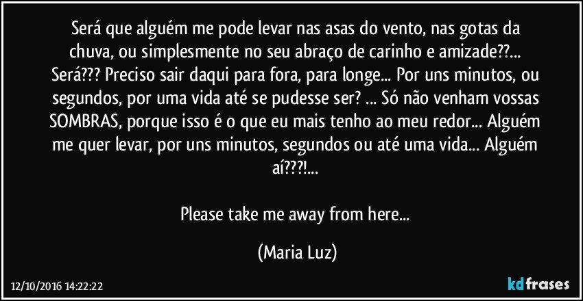 Será que alguém me pode levar nas asas do vento, nas gotas da chuva, ou simplesmente no seu abraço de carinho e amizade??... Será??? Preciso sair daqui para fora, para longe... Por uns minutos, ou segundos, por uma vida até se pudesse ser? ... Só não venham vossas SOMBRAS, porque isso é o que eu mais tenho ao meu redor... Alguém me quer levar, por uns minutos, segundos ou até uma vida... Alguém aí???!... 

Please take me away  from here... (Maria Luz)