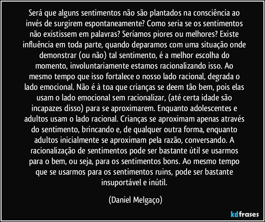 Será que alguns sentimentos não são plantados na consciência ao invés de surgirem espontaneamente? Como seria se os sentimentos não existissem em palavras? Seríamos piores ou melhores? Existe influência em toda parte, quando deparamos com uma situação onde demonstrar (ou não) tal sentimento, é a melhor escolha do momento, involuntariamente estamos racionalizando isso. Ao mesmo tempo que isso fortalece o nosso lado racional, degrada o lado emocional. Não é à toa que crianças se deem tão bem, pois elas usam o lado emocional sem racionalizar, (até certa idade são incapazes disso) para se aproximarem. Enquanto adolescentes e adultos usam o lado racional. Crianças se aproximam apenas através do sentimento, brincando e, de qualquer outra forma, enquanto adultos inicialmente se aproximam pela razão, conversando. A racionalização de sentimentos pode ser bastante útil se usarmos para o bem, ou seja, para os sentimentos bons. Ao mesmo tempo que se usarmos para os sentimentos ruins, pode ser bastante insuportável e inútil. (Daniel Melgaço)