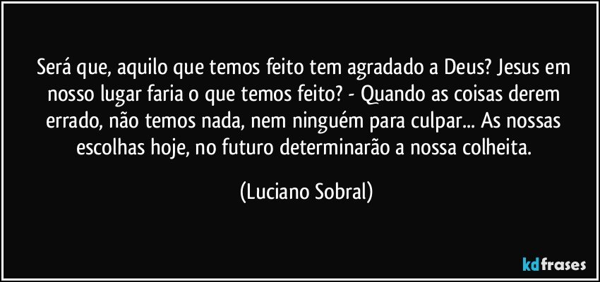 Será que, aquilo que temos feito tem agradado a Deus? Jesus em nosso lugar faria o que temos feito? - Quando as coisas derem errado, não temos nada, nem ninguém para culpar... As nossas escolhas hoje, no futuro determinarão a nossa colheita. (Luciano Sobral)