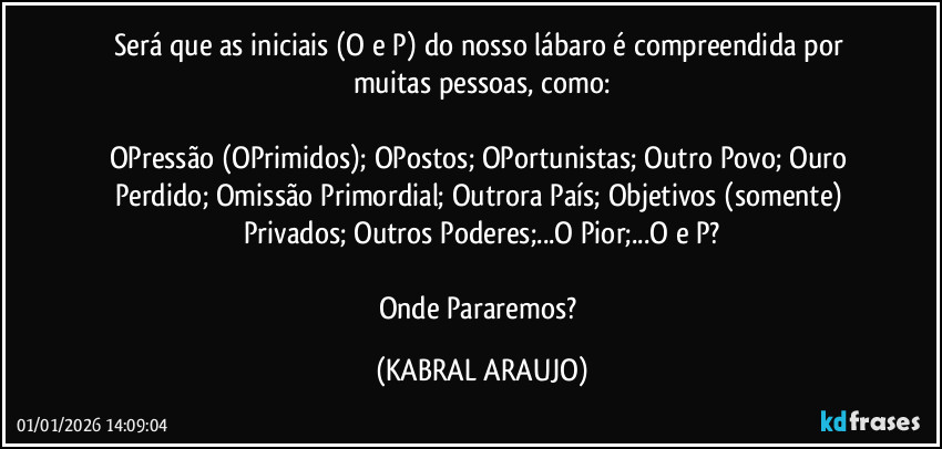 Será que as iniciais (O e P) do nosso lábaro é compreendida por muitas pessoas, como:

OPressão (OPrimidos); OPostos; OPortunistas; Outro Povo; Ouro Perdido; Omissão Primordial; Outrora País; Objetivos (somente) Privados; Outros Poderes;...O Pior;...O e P?

Onde Pararemos? (KABRAL ARAUJO)
