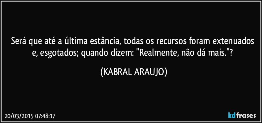 Será que até a última estância, todas os recursos foram extenuados e, esgotados; quando dizem: "Realmente, não dá mais."? (KABRAL ARAUJO)