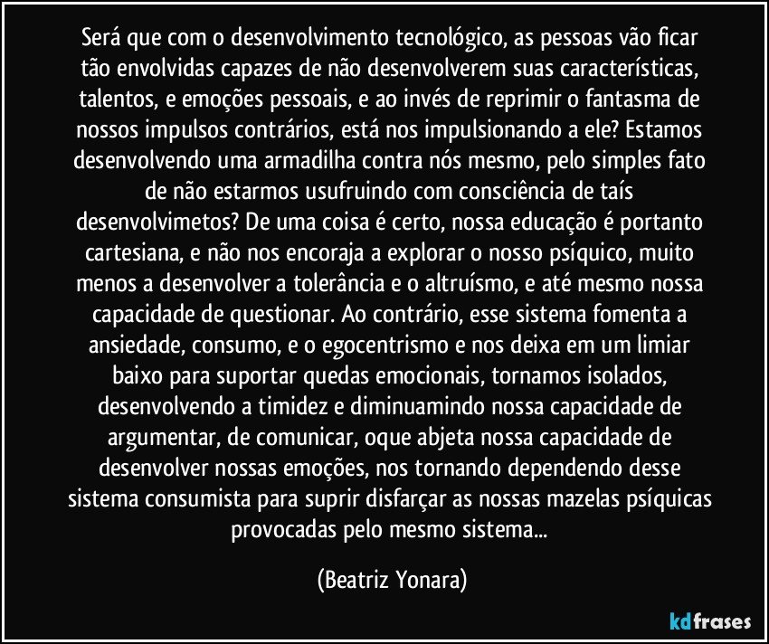 Será que com o desenvolvimento tecnológico, as pessoas vão ficar tão envolvidas capazes de não desenvolverem suas características, talentos, e emoções pessoais, e ao invés de reprimir o fantasma de nossos impulsos contrários, está nos impulsionando a ele? Estamos desenvolvendo uma armadilha contra nós mesmo, pelo simples fato de não estarmos usufruindo com consciência de taís desenvolvimetos? De uma coisa é certo, nossa educação é portanto cartesiana, e não nos encoraja a explorar o nosso psíquico, muito menos a desenvolver a tolerância e o altruísmo, e até mesmo nossa capacidade de questionar. Ao contrário, esse sistema fomenta a ansiedade, consumo, e o egocentrismo e nos deixa em um limiar baixo para suportar quedas emocionais, tornamos isolados, desenvolvendo a timidez e diminuamindo nossa capacidade de argumentar, de comunicar, oque abjeta nossa capacidade de desenvolver nossas emoções, nos tornando dependendo desse sistema consumista para suprir disfarçar as nossas mazelas psíquicas provocadas pelo mesmo sistema... (Beatriz Yonara)