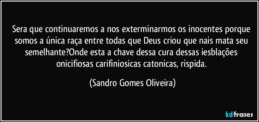 Sera que continuaremos a nos exterminarmos os inocentes porque somos a única raça entre todas que Deus criou que nais mata seu semelhante?Onde esta a chave dessa cura dessas iesblações onicifiosas carifiniosicas catonicas, rispida. (Sandro Gomes Oliveira)