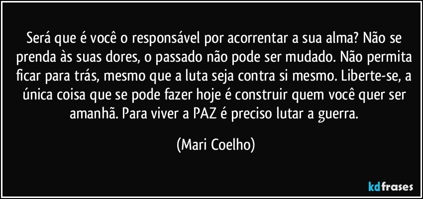 Será que é você o responsável por acorrentar a sua alma? Não se prenda às suas dores, o passado não pode ser mudado. Não permita ficar para trás, mesmo que a luta seja contra si mesmo. Liberte-se, a única coisa que se pode fazer hoje é construir quem você quer ser amanhã. Para viver a PAZ é preciso lutar a guerra. (Mari Coelho)