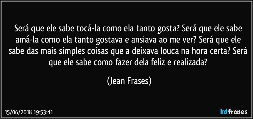 Será que ele sabe tocá-la como ela tanto gosta? Será que ele sabe amá-la como ela tanto gostava e ansiava ao me ver? Será que ele sabe das mais simples coisas que a deixava louca na hora certa? Será que ele sabe como fazer dela feliz e realizada? (Jean Frases)