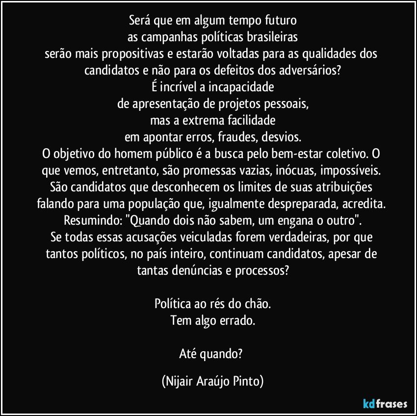 Será que em algum tempo futuro
as campanhas políticas brasileiras
serão mais propositivas e estarão voltadas para as qualidades dos candidatos e não para os defeitos dos adversários?
É incrível a incapacidade
de apresentação de projetos pessoais,
mas a extrema facilidade
em apontar erros, fraudes, desvios.
O objetivo do homem público é a busca pelo bem-estar coletivo. O que vemos, entretanto, são promessas vazias, inócuas, impossíveis. São candidatos que desconhecem os limites de suas atribuições falando para uma população que, igualmente despreparada, acredita. Resumindo: "Quando dois não sabem, um engana o outro".
Se todas essas acusações veiculadas forem verdadeiras, por que tantos políticos, no país inteiro, continuam candidatos, apesar de tantas denúncias e processos?

Política ao rés do chão.
Tem algo errado.

Até quando? (Nijair Araújo Pinto)