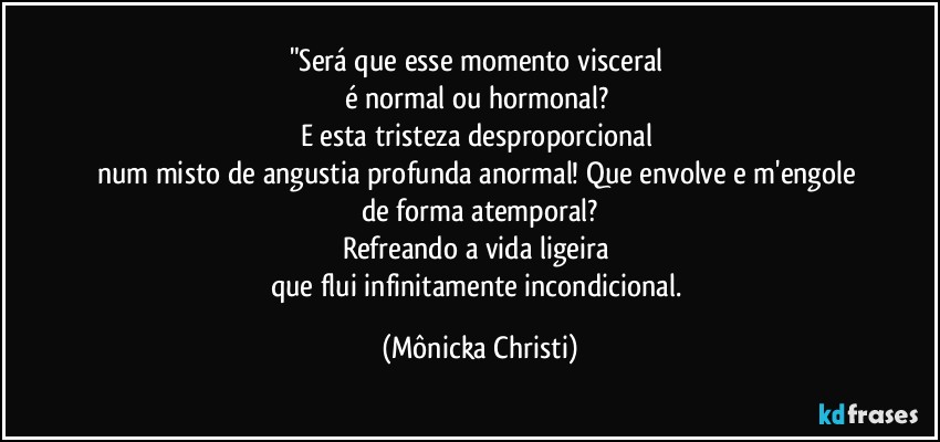 "Será que esse momento visceral 
é normal ou hormonal? 
E esta tristeza desproporcional 
num misto de angustia profunda anormal! Que envolve e m'engole de forma atemporal?
Refreando a vida ligeira 
que flui infinitamente incondicional. (Mônicka Christi)