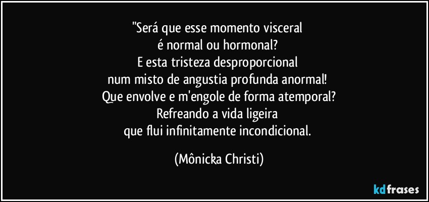 "Será que esse momento visceral 
é normal ou hormonal? 
E esta tristeza desproporcional 
num misto de angustia profunda anormal! 
Que envolve e m'engole de forma atemporal?
Refreando a vida ligeira 
que flui infinitamente incondicional. (Mônicka Christi)