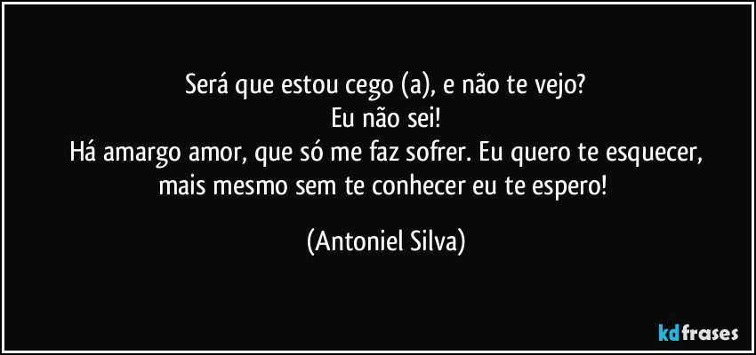 Será que estou cego (a), e não te vejo?
Eu não sei!
Há amargo amor, que só me faz sofrer. Eu quero te esquecer,
mais mesmo sem te conhecer eu te espero! (Antoniel Silva)