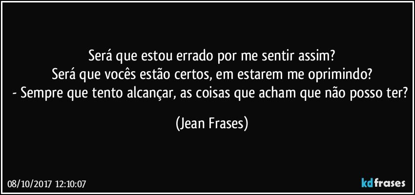 Será que estou errado por me sentir assim?
Será que vocês estão certos, em estarem me oprimindo?
- Sempre que tento alcançar, as coisas que acham que não posso ter? (Jean Frases)