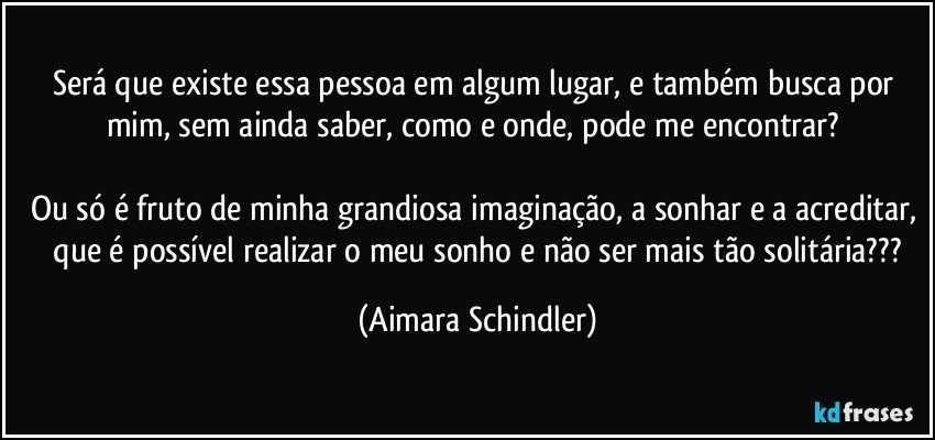 Será que existe essa pessoa em algum lugar, e também busca por mim, sem ainda saber, como e onde, pode me encontrar? 

Ou só é fruto de minha grandiosa imaginação, a sonhar e a acreditar,  que é possível realizar o meu sonho e não ser mais tão solitária??? (Aimara Schindler)