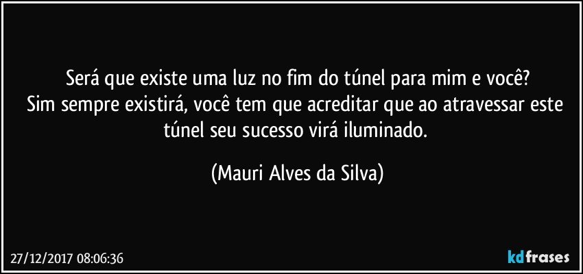 Será que existe uma luz no fim do túnel para mim e você?
Sim sempre existirá, você tem que acreditar que ao atravessar este túnel seu sucesso virá iluminado. (Mauri Alves da Silva)