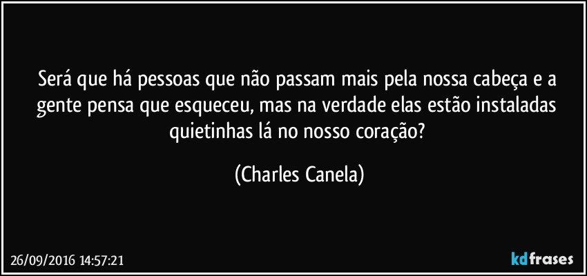 Será que há pessoas que não passam mais pela nossa cabeça e a gente pensa que esqueceu, mas na verdade elas estão instaladas quietinhas lá no nosso coração? (Charles Canela)