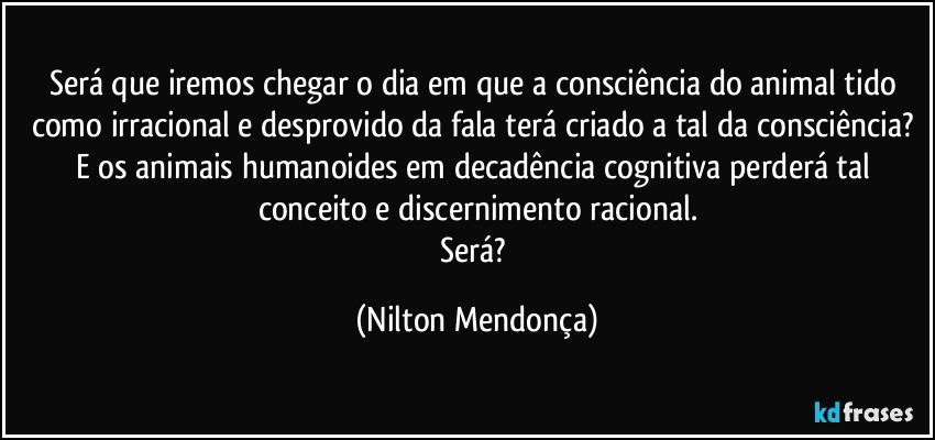 Será que iremos chegar o dia em que a consciência do animal tido como irracional e desprovido da fala terá criado a tal da consciência? 
E os animais humanoides em decadência cognitiva perderá tal conceito e discernimento racional.
Será? (Nilton Mendonça)