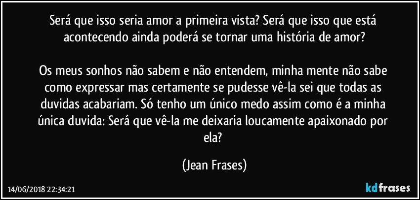 Será que isso seria amor a primeira vista? Será que isso que está acontecendo ainda poderá se tornar uma história de amor?

Os meus sonhos não sabem e não entendem, minha mente não sabe como expressar mas certamente se pudesse vê-la sei que todas as duvidas acabariam. Só tenho um único medo assim como é a minha única duvida: Será que vê-la me deixaria loucamente apaixonado por ela? (Jean Frases)