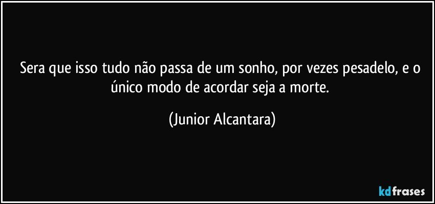 Sera que isso tudo não passa de um sonho, por vezes pesadelo, e o único modo de acordar seja a morte. (Junior Alcantara)