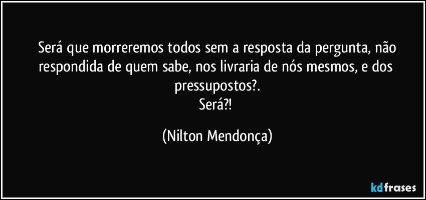 ⁠Será que morreremos todos sem a resposta da pergunta, não respondida de quem sabe, nos livraria de nós mesmos, e dos pressupostos?.
Será?! (Nilton Mendonça)