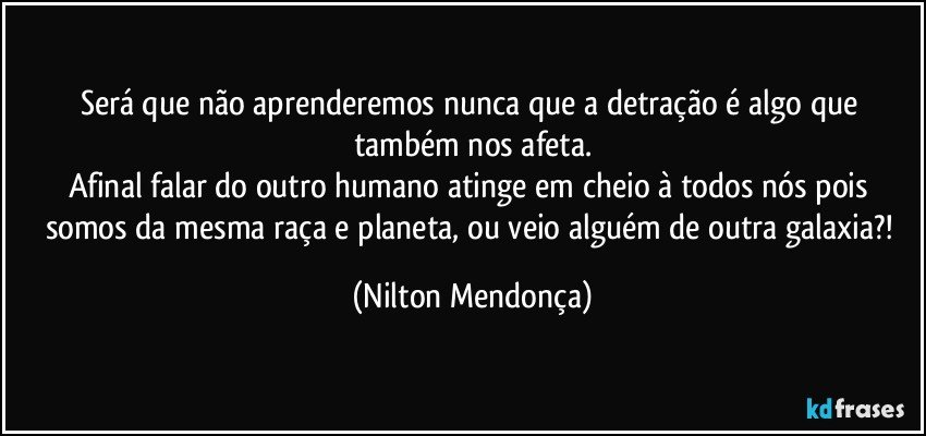 Será que não aprenderemos nunca que a detração é algo que também nos afeta.
Afinal falar do outro humano atinge em cheio à todos nós pois somos da mesma raça e planeta, ou veio alguém de outra galaxia?! (Nilton Mendonça)