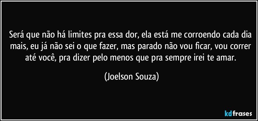 Será que não há limites pra essa dor, ela está me corroendo cada dia mais, eu já não sei o que fazer, mas parado não vou ficar, vou correr até você, pra dizer pelo menos que pra sempre irei te amar. (Joelson Souza)