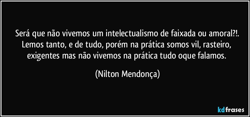 ⁠Será que não vivemos um intelectualismo de faixada ou amoral?!. 
Lemos tanto, e de tudo, porém na prática somos vil, rasteiro, exigentes mas não vivemos na prática tudo oque falamos. (Nilton Mendonça)