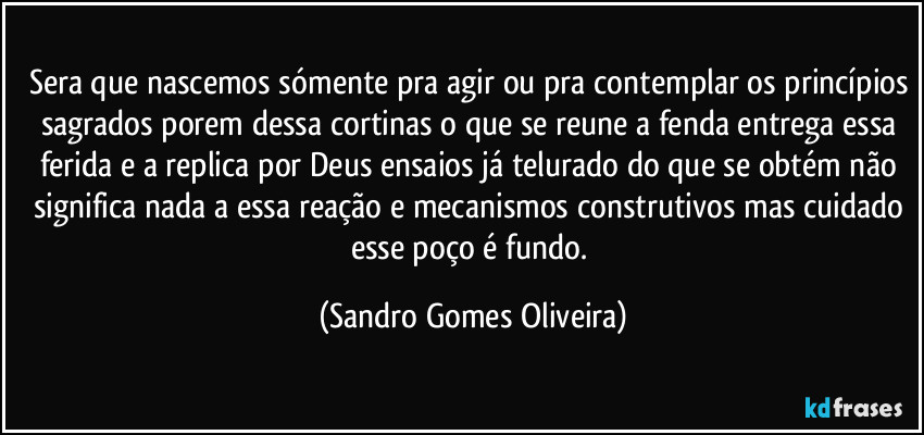 Sera que nascemos sómente pra agir ou pra contemplar os princípios sagrados porem dessa cortinas o que se reune a fenda entrega essa ferida e a replica por Deus ensaios já telurado do que se obtém não significa nada a essa reação e mecanismos construtivos mas cuidado esse poço é fundo. (Sandro Gomes Oliveira)