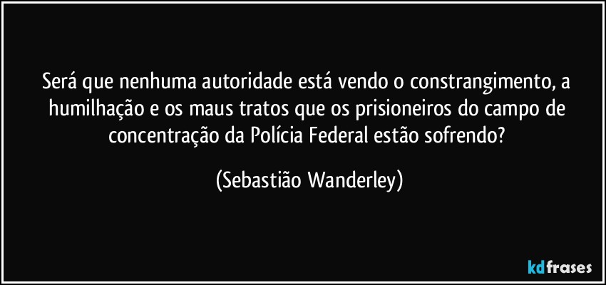 Será que nenhuma autoridade está vendo o constrangimento, a humilhação e os maus tratos que os prisioneiros do campo de concentração da Polícia Federal estão sofrendo? (Sebastião Wanderley)