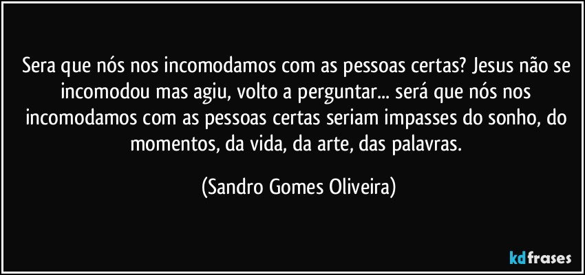 Sera que nós nos incomodamos com as pessoas certas? Jesus não se incomodou mas agiu, volto a perguntar... será que nós  nos incomodamos com as pessoas certas seriam impasses do sonho, do momentos, da vida, da arte, das palavras. (Sandro Gomes Oliveira)