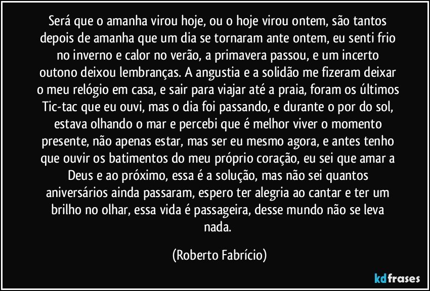 Será que o amanha virou hoje, ou o hoje virou ontem, são tantos depois de amanha que um dia se tornaram ante ontem, eu senti frio no inverno e calor no verão, a primavera passou, e um incerto outono deixou lembranças. A angustia e a solidão me fizeram deixar o meu relógio em casa, e sair para viajar até a praia, foram os últimos Tic-tac que eu ouvi, mas o dia foi passando, e durante o por do sol, estava olhando o mar e percebi que é melhor viver o momento presente, não apenas estar, mas ser eu mesmo agora, e antes tenho que ouvir os batimentos do meu próprio coração, eu sei que amar a Deus e ao próximo, essa é a solução, mas não sei quantos aniversários ainda passaram, espero ter alegria ao cantar e ter um brilho no olhar, essa vida é passageira, desse mundo não se leva nada. (Roberto Fabrício)