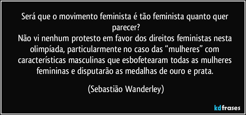 Será que o movimento feminista é tão feminista quanto quer parecer?
Não vi nenhum protesto em favor dos direitos feministas nesta olimpíada, particularmente no caso das “mulheres” com características masculinas que esbofetearam todas as mulheres femininas e disputarão as medalhas de ouro e prata. (Sebastião Wanderley)