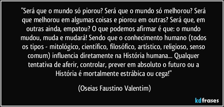 "Será que o mundo só piorou? Será que o mundo só melhorou? Será que melhorou em algumas coisas e piorou em outras? Será que, em outras ainda, empatou? O que podemos afirmar é que: o mundo mudou, muda e mudará! Sendo que o conhecimento humano (todos os tipos - mitológico, científico, filosófico, artístico, religioso, senso comum) influencia diretamente na História humana... Qualquer tentativa de aferir, controlar, prever em absoluto o futuro ou a História é mortalmente estrábica ou cega!" (Oseias Faustino Valentim)