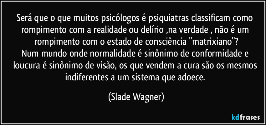 Será que o que muitos psicólogos é psiquiatras classificam como rompimento com a realidade ou delírio  ,na verdade , não é um rompimento com o estado de consciência "matrixiano"?
Num mundo onde normalidade é sinônimo de conformidade e loucura é sinônimo de visão, os que vendem a cura são os mesmos indiferentes a um sistema que adoece. (Slade Wagner)