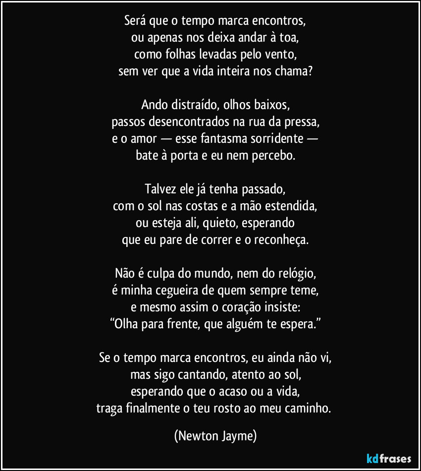 Será que o tempo marca encontros,
ou apenas nos deixa andar à toa,
como folhas levadas pelo vento,
sem ver que a vida inteira nos chama?

Ando distraído, olhos baixos,
passos desencontrados na rua da pressa,
e o amor — esse fantasma sorridente —
bate à porta e eu nem percebo.

Talvez ele já tenha passado,
com o sol nas costas e a mão estendida,
ou esteja ali, quieto, esperando
que eu pare de correr e o reconheça.

Não é culpa do mundo, nem do relógio,
é minha cegueira de quem sempre teme,
e mesmo assim o coração insiste:
“Olha para frente, que alguém te espera.”

Se o tempo marca encontros, eu ainda não vi,
mas sigo cantando, atento ao sol,
esperando que o acaso ou a vida,
traga finalmente o teu rosto ao meu caminho. (Newton Jayme)