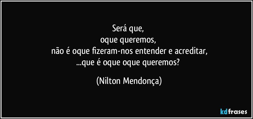 Será que, 
oque queremos, 
não é oque fizeram-nos entender e acreditar,
...que é oque oque queremos? (Nilton Mendonça)