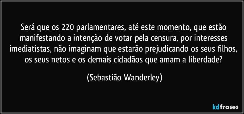 Será que os 220 parlamentares, até este momento, que estão manifestando a intenção de votar pela censura, por interesses imediatistas, não imaginam que estarão prejudicando os seus filhos, os seus netos e os demais cidadãos que amam a liberdade? (Sebastião Wanderley)