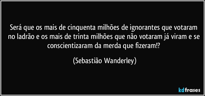 Será que os mais de cinquenta milhões de ignorantes que votaram no ladrão e os mais de trinta milhões que não votaram já viram e se conscientizaram da merda que fizeram!? (Sebastião Wanderley)