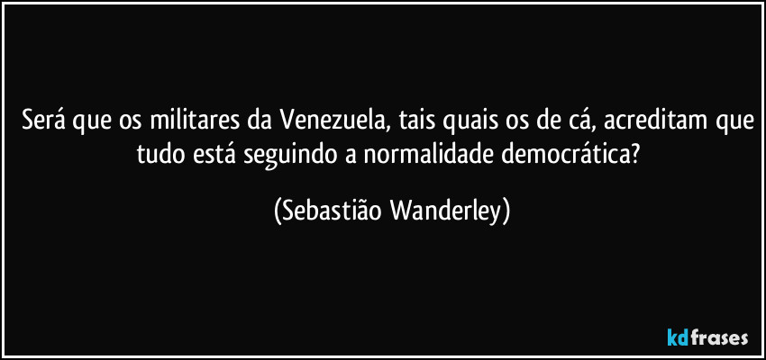 Será que os militares da Venezuela, tais quais os de cá, acreditam que tudo está seguindo a normalidade democrática? (Sebastião Wanderley)