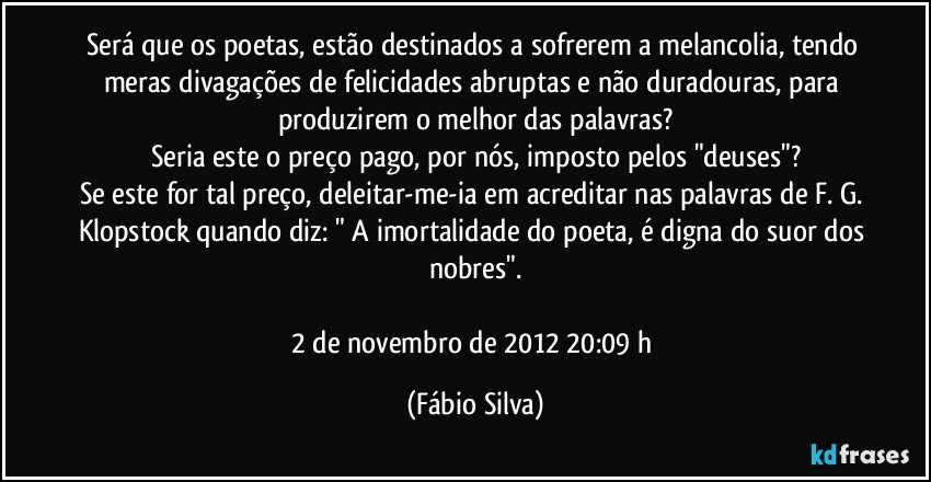 Será que os poetas, estão destinados a sofrerem a melancolia, tendo meras divagações de felicidades abruptas e não duradouras, para produzirem o melhor das palavras?
Seria este o preço pago, por nós, imposto pelos "deuses"?
Se este for tal preço, deleitar-me-ia em acreditar nas palavras de F. G. Klopstock quando diz: " A imortalidade do poeta, é digna do suor dos nobres".

2 de novembro de 2012 20:09 h (Fábio Silva)