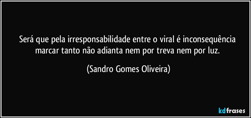 Será que pela irresponsabilidade entre o viral é inconsequência marcar tanto não adianta nem por treva nem por luz. (Sandro Gomes Oliveira)