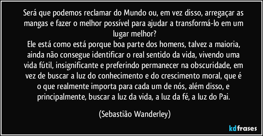 Será que podemos reclamar do Mundo ou, em vez disso, arregaçar as mangas e fazer o melhor possível para ajudar a transformá-lo em um lugar melhor?
Ele está como está porque boa parte dos homens, talvez a maioria, ainda não consegue identificar o real sentido da vida, vivendo uma vida fútil, insignificante e preferindo permanecer na obscuridade, em vez de buscar a luz do conhecimento e do crescimento moral, que é o que realmente importa para cada um de nós, além disso, e principalmente, buscar a luz da vida, a luz da fé, a luz do Pai. (Sebastião Wanderley)